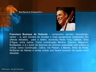 Francisco Buarque de Holanda  – compositor, escritor, dramaturgo, cantor – é, sem sombra de dúvidas o mais excepcional compositor das últimas décadas,  para o teatro, escreveu Roda Viva, calabar, Gota D’Água, entre outros. Como contribuição literária, Estorvo, Beijamim, Budapeste, e é o autor de dezenas de músicas aclamadas pelo público e crítica, como Construção, Cálice, Vai Passar, a Banda, Atrás da Porta, Mulheres de Atenas e tantas outras que fazem sucesso há quase cinco décadas. 