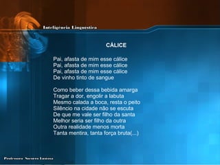 Pai, afasta de mim esse cálice  Pai, afasta de mim esse cálice  Pai, afasta de mim esse cálice  De vinho tinto de sangue  Como beber dessa bebida amarga  Tragar a dor, engolir a labuta  Mesmo calada a boca, resta o peito  Silêncio na cidade não se escuta  De que me vale ser filho da santa  Melhor seria ser filho da outra  Outra realidade menos morta  Tanta mentira, tanta força bruta(...) CÁLICE   