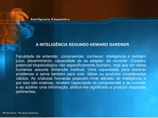 A INTELIGÊNCIA SEGUNDO HOWARD GARDNER   Faculdade de entender, compreender, conhecer. Inteligência é também juízo, discernimento, capacidade de se adaptar, de conviver. Constitui potencial biopsicológico não especificamente humano, mas que em seres humanos assume dimensão inefável. Uma capacidade para resolver problemas e serve também para criar  idéias ou produtos considerados válidos. As criaturas humanas possuem nível elevado de inteligência e por isso são criativas, revelam capacidade de compreender e de inventar e ao acolher uma informação, atribuir-lhe significado e produzir respostas pertinentes. 