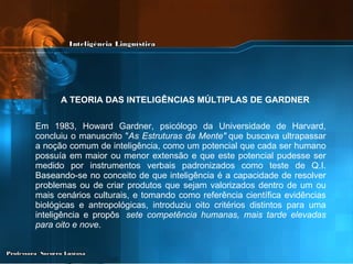 A TEORIA DAS INTELIGÊNCIAS MÚLTIPLAS DE GARDNER   Em 1983, Howard Gardner, psicólogo da Universidade de Harvard, concluiu o manuscrito " As Estruturas da Mente"  que buscava ultrapassar a noção comum de inteligência, como um potencial que cada ser humano possuía em maior ou menor extensão e que este potencial pudesse ser medido por instrumentos verbais padronizados como teste de Q.I. Baseando-se no conceito de que inteligência é a capacidade de resolver problemas ou de criar produtos que sejam valorizados dentro de um ou mais cenários culturais, e tomando como referência científica evidências biológicas e antropológicas, introduziu oito critérios distintos para uma inteligência e propôs   sete competência humanas, mais tarde elevadas para oito e nove . 