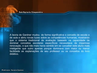A teoria de Gardner mudou  de forma significativa o conceito de escola e de aula e abriu novas luzes sobre as competências humanas, mostrando que o sistema tradicional de avaliação baseado na capacidade de dominar conceitos escolares específicos necessitava de imperiosa renovação, e que não mais havia sentido em se conceber este aluno mais inteligente que outro apenas porque dominava com maior ou menor facilidade as explanações de seu professor ou os conceitos do livro didático.   