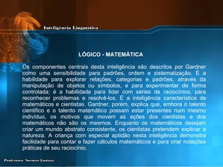 Os componentes centrais desta inteligência são descritos por Gardner como uma sensibilidade para padrões, ordem e sistematização. É a habilidade para explorar relações, categorias e padrões, através da manipulação de objetos ou símbolos, e para experimentar de forma controlada; é a habilidade para lidar com séries de raciocínios, para reconhecer problemas e resolvê-los. É a inteligência característica de matemáticos e cientistas. Gardner, porém, explica que, embora o talento cientifico e o talento matemático possam estar presentes num mesmo indivíduo, os motivos que movem as ações dos cientistas e dos matemáticos não são os mesmos. Enquanto os matemáticos desejam criar um mundo abstrato consistente, os cientistas pretendem explicar a natureza. A criança com especial aptidão nesta inteligência demonstra facilidade para contar e fazer cálculos matemáticos e para criar notações práticas de seu raciocínio.   LÓGICO - MATEMÁTICA   