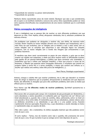 • Capacidade de raciocinar ou pensar abstractamente.
• Capacidade de aprender.

Nenhuma destas capacidades actua de modo isolado. Qualquer que seja a que consideremos,
ela só opera e se manifesta mediante o concurso das outras. Estas capacidades podem ser vistas
como aspectos diversificados mas complementares de uma mesma realidade que é a actividade
mental.

Várias concepções de inteligência
É com a inteligência que as pessoas têm de resolver os mais diferentes problemas com que
deparam na vida. Viver implica, afinal, ultrapassar obstáculos, isto é, solucionar problemas de
natureza diversa.

 Os problemas que podemos ser obrigados a resolver são, com efeito, de natureza muito
 variada. Dizem respeito às nossas relações directas com os objectos que manipulamos, com o
 meio físico em que evoluímos, com as relações com os homens e com o meio social, com as
 nossas relações com os conceitos que adquirimos e cuja utilização lógica nos compete
 assegurar, com as nossas relações com o mundo das imagens que armazenamos e que
 podemos reconstruir.

 O mecânico que deve reunir correctamente as peças de uma máquina, o guia que se deve
 orientar em regiões mal conhecidas, o chefe que deve resolver todas as dificuldades trazidas
 pela gestão de um pessoal heterogéneo, o político que deve convencer uma assembleia, o
 matemático que leva a efeito uma dedução simbólica, o físico que procura a causa de um
 fenómeno, o filósofo que especula sobre concepções abstractas, o arquitecto que constrói um
 projecto sujeito a certos fins e a certas condições, o músico que constrói uma sinfonia ou o
 escultor que realiza uma estátua, todos dão prova de inteligência (...).

                                                        Henri Pieron, Psicologia experimental


Animais, crianças e adultos têm que resolver problemas, isto é, têm que descobrir ou inventar
meios de atingir os objectivos que se propõem, ultrapassando os obstáculos com que deparam.
Porém, são diferentes as situações que para eles constituem problema, bem como os modos que
utilizam para os resolver.

Para ilustrar que há diferentes modos de resolver problemas, Sprinthall apresenta-nos a
seguinte história:

 Dois jovens dão um passeio pelo campo. Um é estudante de pós-graduação em Matemática, o
 outro abandonou o ensino secundário e é conhecido pela sua "esperteza de rua". Entram num
 túnel abandonado e, quando vão a meio do caminho, vêem, subitamente, entrar no túnel um
 urso grande e feroz atrás deles. O matemático puxa da sua calculadora, calcula valores como
 as distâncias envolvidas e as velocidades a que eles e o urso podem correr, fazendo
 rapidamente diversas operações. Enquanto isso, o que abandonou a escola descalça as botas
 e rapidamente calça uns sapatos de ténis.

 Não vale a pena - diz o matemático. As minhas equações mostram que não podemos correr
 mais do que o urso.

 O outro replica: - Talvez, mas da maneira como vejo a questão, não precisamos de correr
 mais do que o urso. O que é preciso é que eu consiga correr mais depressa do que tu.

                                                                       Psicologia educacional




                                                                                                2
 