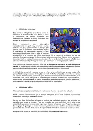 Atendendo às diferentes formas de resolver inteligentemente as situações problemáticas, há
quem faça a distinção entre inteligência prática e inteligência conceptual.




    •   Inteligência conceptual

Esta forma de inteligência, presente na forma de
raciocinar do homem adulto, pode definir-se como
a capacidade de resolver problemas por
intermédio de conceitos e noções abstractas que
podem ser verbalmente expressos.

Lidar      mentalmente       com       abstracções,
nomeadamente com palavras, conceitos e outros
símbolos é o que, genericamente, se designa por
pensar. Ora, os problemas cuja resolução implica
a intervenção do pensamento obrigam a uma
actividade mediatizada, isto é, entre a situação
problemática e a resposta que há-de solucioná-la há o espaço do problema em que os
conceitos desempenham papel fundamental: por eles se representa a situação posta; recordam-
se outros relativos a experiências passadas; com eles se projectam hipóteses de solução; com
eles se avaliam essas hipóteses, prevendo o que acontecerá se forem postas em prática.

Aos conceitos se associam palavras, pelo que a inteligência conceptual é uma inteligência
verbal. As palavras não são mais que uma espécie de rótulos dos conceitos. As pessoas, quando
pensam, pensam verbalmente e de acordo com regras de gramática aprendidas.

A inteligência conceptual é aquela a que se refere o termo inteligência quando usado pela
generalidade das pessoas da civilização ocidental. De facto, a tradição ocidental desenvolveu
um conceito de inteligência, valorizado pela classe média das sociedades industrializadas, que
muito tem a ver com a instrução e as aprendizagens escolares: incidência nos aspectos verbais,
no raciocínio, designadamente no cálculo matemático. Noutras circunstâncias culturais e históricas,
provavelmente considerar-se-ia fundamental outro tipo de inteligência.


    •   Inteligência prática

O conceito de comportamento inteligente varia com a situação e os contextos culturais.

Binet e Terman consideravam que a criança inteligente era a que revelava capacidades
adequadas à obtenção de sucesso escolar.

Porém, nas ilhas do Pacífico Sul talvez o padrão de inteligência consista, por exemplo, na
aptidão para pescar e navegar. Para um vendedor da nossa sociedade talvez seja a sua
capacidade de relacionamento social e para um citadino talvez seja a sua "esperteza de rua".
Se um grupo de geólogos se perder no deserto, certamente que o beduíno que os acompanhou
para cuidar dos camelos dará provas de superioridade intelectual, ao conduzi-los a lugar certo.

François Jacob afirma, a propósito da relatividade do conceito de inteligência:




                                                                                                 3
 