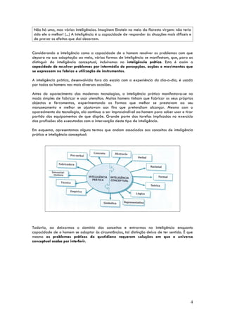 Não há uma, mas várias inteligências. Imaginem Einstein no meio da floresta virgem: não teria
sido ele o melhor! (...) A inteligência é a capacidade de responder às situações mais difíceis e
de prever os efeitos que daí decorrem.


Considerando a inteligência como a capacidade de o homem resolver os problemas com que
depara na sua adaptação ao meio, várias formas de inteligência se manifestam, que, para as
distinguir da inteligência conceptual, incluiremos na inteligência prática. Esta é assim a
capacidade de resolver problemas por intermédio de percepções, acções e movimentos que
se expressam no fabrico e utilização de instrumentos.

A inteligência prática, desenvolvida fora da escola com a experiência do dia-a-dia, é usada
por todos os homens nas mais diversas ocasiões.

Antes do aparecimento das modernas tecnologias, a inteligência prática manifestava-se no
modo simples de fabricar e usar utensílios. Muitos homens tinham que fabricar os seus próprios
objectos e ferramentas, experimentando as formas que melhor se prestavam ao seu
manuseamento e melhor se ajustavam aos fins que pretendiam alcançar. Mesmo com o
aparecimento da tecnologia, ela continua a ser imprescindível ao homem para saber usar e tirar
partido dos equipamentos de que dispõe. Grande parte das tarefas implicadas no exercício
das profissões são executadas com a intervenção deste tipo de inteligência.

Em esquema, apresentamos alguns termos que andam associados aos conceitos de inteligência
prática e inteligência conceptual:




Todavia, ao deixarmos o domínio dos conceitos e entrarmos na inteligência enquanto
capacidade de o homem se adaptar às circunstâncias, tal distinção deixa de ter sentido. É que
mesmo os problemas práticos do quotidiano requerem soluções em que o universo
conceptual acaba por interferir.




                                                                                               4
 