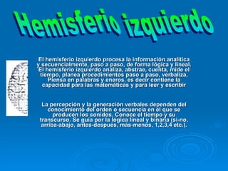 .   El hemisferio izquierdo procesa la información analítica y secuencialmente, paso a paso, de forma lógica y lineal. El hemisferio izquierdo analiza, abstrae, cuenta, mide el tiempo, planea procedimientos paso a paso, verbaliza, Piensa en palabras y eneros, es decir contiene la capacidad para las matemáticas y para leer y escribir La percepción y la generación verbales dependen del conocimiento del orden o secuencia en el que se producen los sonidos. Conoce el tiempo y su transcurso. Se guía por la lógica lineal y binaria (si-no, arriba-abajo, antes-después, más-menos, 1,2,3,4 etc.). Hemisferio izquierdo 