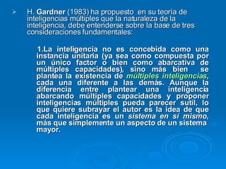 H.  Gardner  (1983) ha propuesto  en su teoría de inteligencias múltiples que la naturaleza de la inteligencia, debe entenderse sobre la base de tres consideraciones fundamentales: 1.La inteligencia no es concebida como una instancia unitaria (ya sea como compuesta por un único factor o bien como abarcativa de múltiples capacidades), sino más bien  se plantea la existencia de  múltiples inteligencias , cada una diferente a las demás. Aunque la diferencia entre plantear una inteligencia abarcando múltiples capacidades y proponer inteligencias múltiples pueda parecer sutil, lo que quiere subrayar el autor es la idea de que cada inteligencia es un  sistema en sí mismo , más que simplemente un aspecto de un sistema  mayor.  