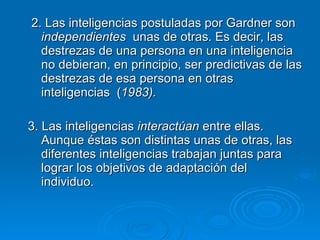 2. Las inteligencias postuladas por Gardner son  independientes   unas de otras. Es decir, las destrezas de una persona en una inteligencia no debieran, en principio, ser predictivas de las destrezas de esa persona en otras inteligencias  ( 1983). 3. Las inteligencias  interactúan  entre ellas. Aunque éstas son distintas unas de otras, las diferentes inteligencias trabajan juntas para lograr los objetivos de adaptación del individuo.  