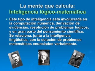 Este tipo de inteligencia está involucrada en la computación numérica, derivación de evidencias, resolución de problemas lógicos, y en gran parte del pensamiento científico.  Se relaciona, junto a la inteligencia lingüística, con la solución de problemas matemáticos enunciados verbalmente.  La mente que calcula:  Inteligencia lógico-matemática 