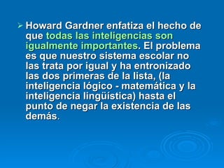 Howard Gardner enfatiza el hecho de que  todas las inteligencias son igualmente importantes . El problema es que nuestro sistema escolar no las trata por igual y ha entronizado las dos primeras de la lista, (la inteligencia lógico - matemática y la  inteligencia lingüística) hasta el punto de negar la existencia de las demás .  