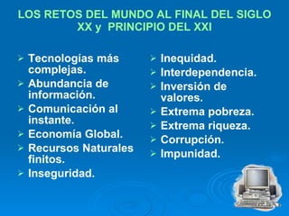 LOS RETOS DEL MUNDO AL FINAL DEL SIGLO XX y  PRINCIPIO DEL XXI Tecnologías más complejas. Abundancia de información. Comunicación al instante. Economía Global. Recursos Naturales finitos. Inseguridad. Inequidad. Interdependencia. Inversión de valores. Extrema pobreza. Extrema riqueza. Corrupción. Impunidad. 