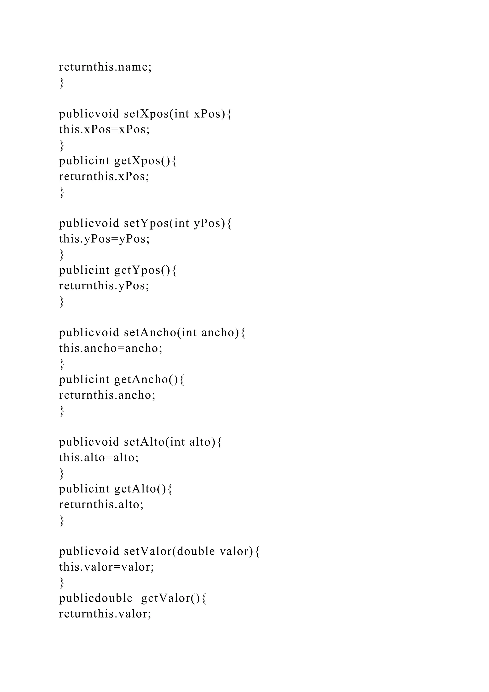 returnthis.name;
}
publicvoid setXpos(int xPos){
this.xPos=xPos;
}
publicint getXpos(){
returnthis.xPos;
}
publicvoid setYpos(int yPos){
this.yPos=yPos;
}
publicint getYpos(){
returnthis.yPos;
}
publicvoid setAncho(int ancho){
this.ancho=ancho;
}
publicint getAncho(){
returnthis.ancho;
}
publicvoid setAlto(int alto){
this.alto=alto;
}
publicint getAlto(){
returnthis.alto;
}
publicvoid setValor(double valor){
this.valor=valor;
}
publicdouble getValor(){
returnthis.valor;
 