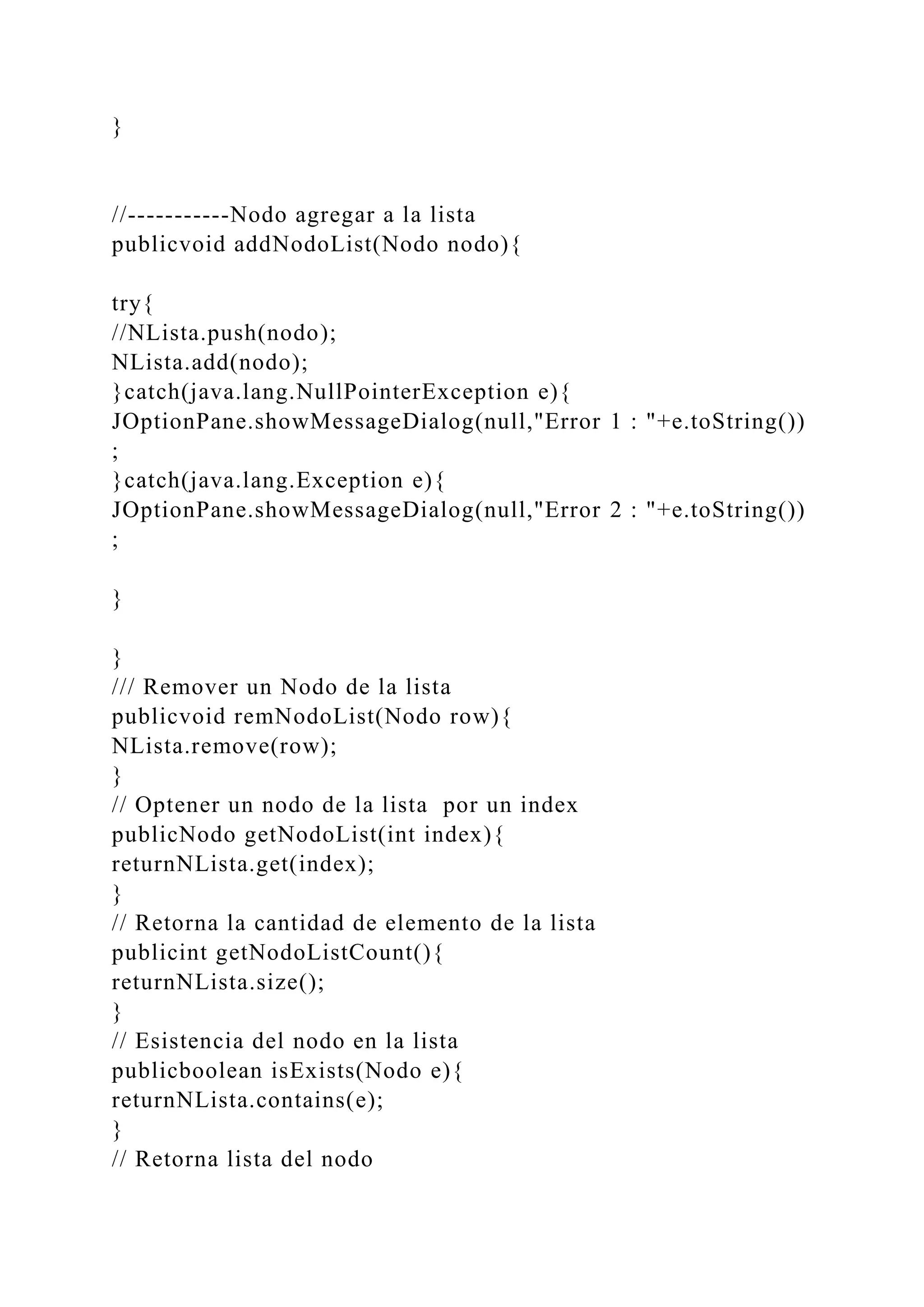 }
//-----------Nodo agregar a la lista
publicvoid addNodoList(Nodo nodo){
try{
//NLista.push(nodo);
NLista.add(nodo);
}catch(java.lang.NullPointerException e){
JOptionPane.showMessageDialog(null,"Error 1 : "+e.toString())
;
}catch(java.lang.Exception e){
JOptionPane.showMessageDialog(null,"Error 2 : "+e.toString())
;
}
}
/// Remover un Nodo de la lista
publicvoid remNodoList(Nodo row){
NLista.remove(row);
}
// Optener un nodo de la lista por un index
publicNodo getNodoList(int index){
returnNLista.get(index);
}
// Retorna la cantidad de elemento de la lista
publicint getNodoListCount(){
returnNLista.size();
}
// Esistencia del nodo en la lista
publicboolean isExists(Nodo e){
returnNLista.contains(e);
}
// Retorna lista del nodo
 