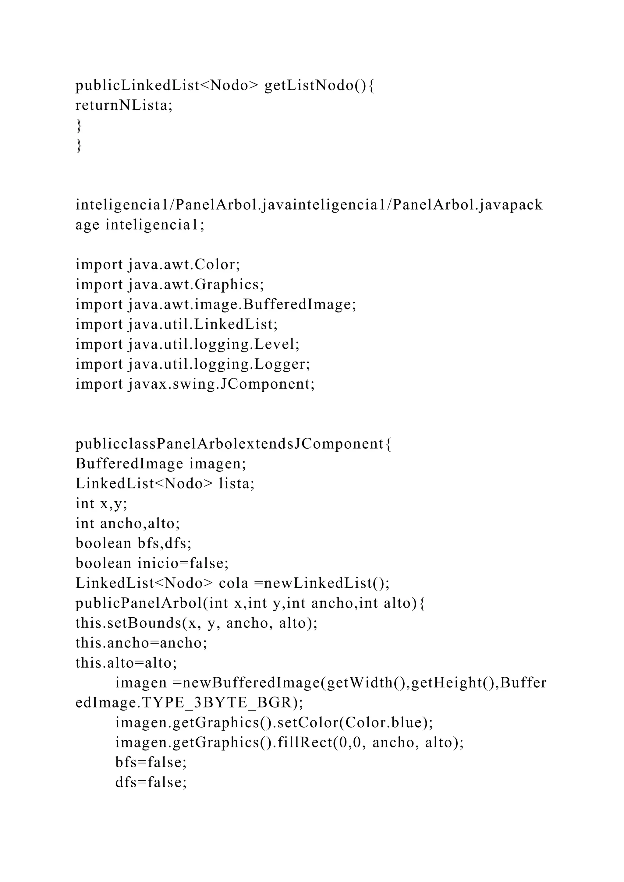 publicLinkedList<Nodo> getListNodo(){
returnNLista;
}
}
inteligencia1/PanelArbol.javainteligencia1/PanelArbol.javapack
age inteligencia1;
import java.awt.Color;
import java.awt.Graphics;
import java.awt.image.BufferedImage;
import java.util.LinkedList;
import java.util.logging.Level;
import java.util.logging.Logger;
import javax.swing.JComponent;
publicclassPanelArbolextendsJComponent{
BufferedImage imagen;
LinkedList<Nodo> lista;
int x,y;
int ancho,alto;
boolean bfs,dfs;
boolean inicio=false;
LinkedList<Nodo> cola =newLinkedList();
publicPanelArbol(int x,int y,int ancho,int alto){
this.setBounds(x, y, ancho, alto);
this.ancho=ancho;
this.alto=alto;
imagen =newBufferedImage(getWidth(),getHeight(),Buffer
edImage.TYPE_3BYTE_BGR);
imagen.getGraphics().setColor(Color.blue);
imagen.getGraphics().fillRect(0,0, ancho, alto);
bfs=false;
dfs=false;
 