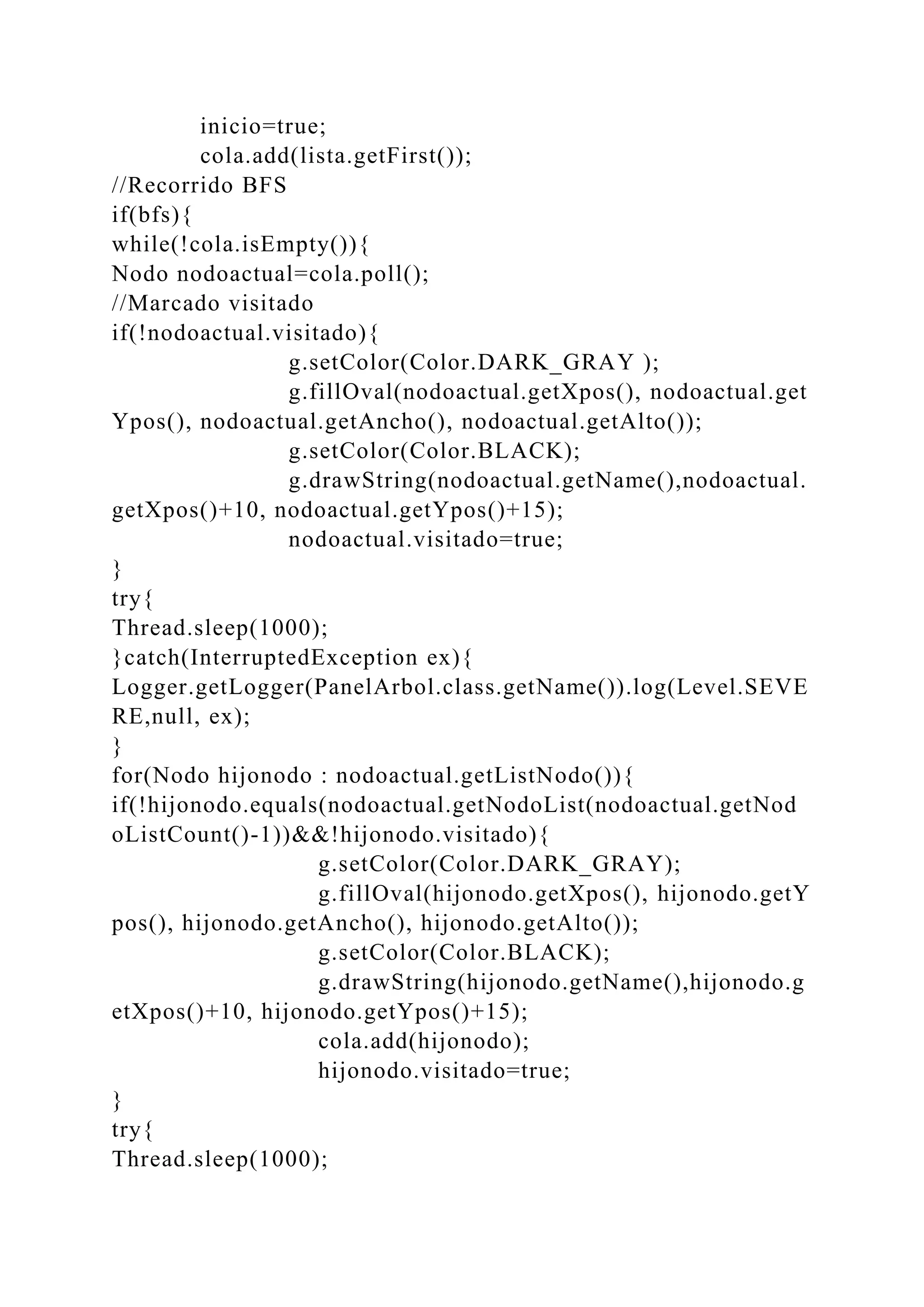 inicio=true;
cola.add(lista.getFirst());
//Recorrido BFS
if(bfs){
while(!cola.isEmpty()){
Nodo nodoactual=cola.poll();
//Marcado visitado
if(!nodoactual.visitado){
g.setColor(Color.DARK_GRAY );
g.fillOval(nodoactual.getXpos(), nodoactual.get
Ypos(), nodoactual.getAncho(), nodoactual.getAlto());
g.setColor(Color.BLACK);
g.drawString(nodoactual.getName(),nodoactual.
getXpos()+10, nodoactual.getYpos()+15);
nodoactual.visitado=true;
}
try{
Thread.sleep(1000);
}catch(InterruptedException ex){
Logger.getLogger(PanelArbol.class.getName()).log(Level.SEVE
RE,null, ex);
}
for(Nodo hijonodo : nodoactual.getListNodo()){
if(!hijonodo.equals(nodoactual.getNodoList(nodoactual.getNod
oListCount()-1))&&!hijonodo.visitado){
g.setColor(Color.DARK_GRAY);
g.fillOval(hijonodo.getXpos(), hijonodo.getY
pos(), hijonodo.getAncho(), hijonodo.getAlto());
g.setColor(Color.BLACK);
g.drawString(hijonodo.getName(),hijonodo.g
etXpos()+10, hijonodo.getYpos()+15);
cola.add(hijonodo);
hijonodo.visitado=true;
}
try{
Thread.sleep(1000);
 