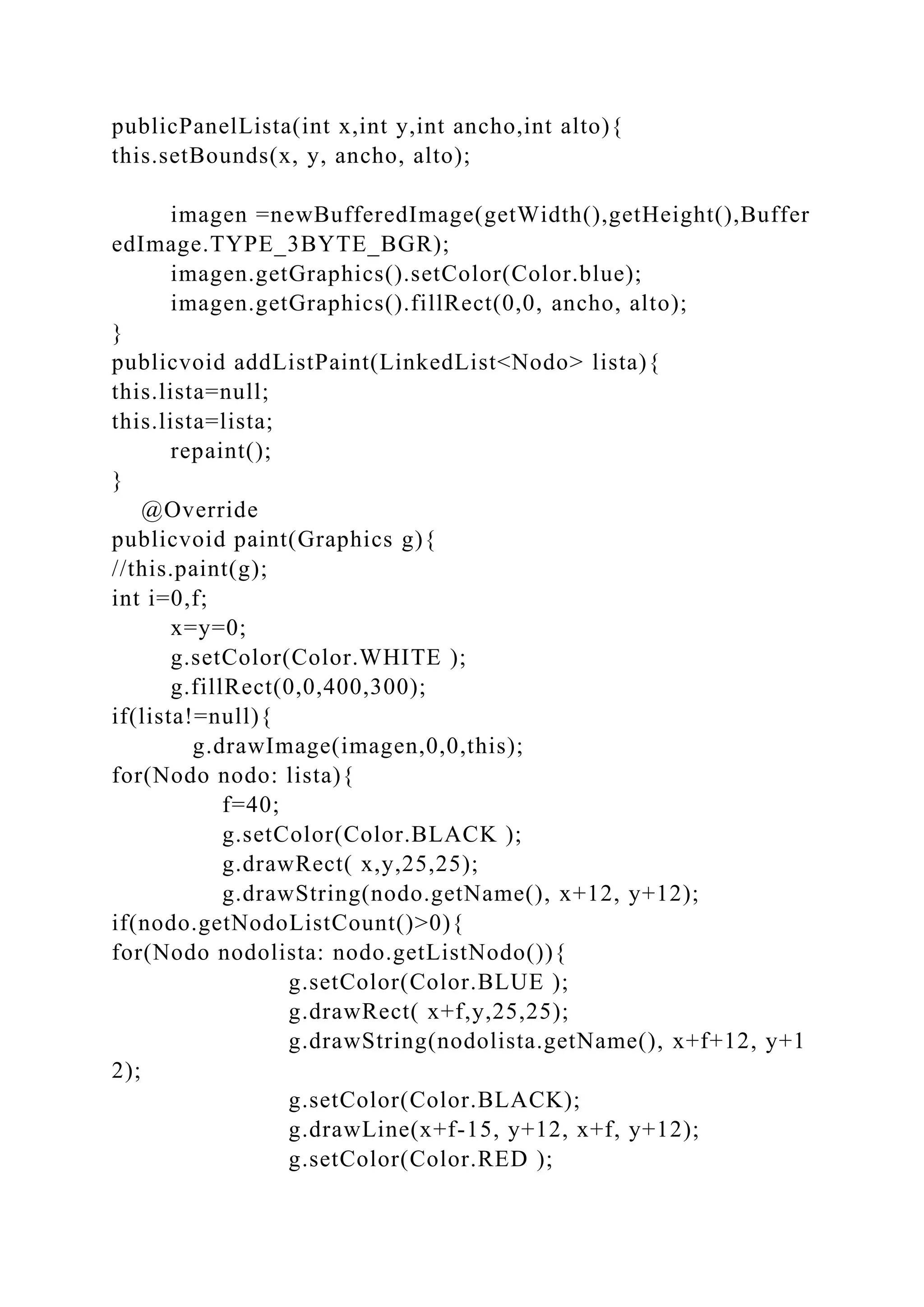publicPanelLista(int x,int y,int ancho,int alto){
this.setBounds(x, y, ancho, alto);
imagen =newBufferedImage(getWidth(),getHeight(),Buffer
edImage.TYPE_3BYTE_BGR);
imagen.getGraphics().setColor(Color.blue);
imagen.getGraphics().fillRect(0,0, ancho, alto);
}
publicvoid addListPaint(LinkedList<Nodo> lista){
this.lista=null;
this.lista=lista;
repaint();
}
@Override
publicvoid paint(Graphics g){
//this.paint(g);
int i=0,f;
x=y=0;
g.setColor(Color.WHITE );
g.fillRect(0,0,400,300);
if(lista!=null){
g.drawImage(imagen,0,0,this);
for(Nodo nodo: lista){
f=40;
g.setColor(Color.BLACK );
g.drawRect( x,y,25,25);
g.drawString(nodo.getName(), x+12, y+12);
if(nodo.getNodoListCount()>0){
for(Nodo nodolista: nodo.getListNodo()){
g.setColor(Color.BLUE );
g.drawRect( x+f,y,25,25);
g.drawString(nodolista.getName(), x+f+12, y+1
2);
g.setColor(Color.BLACK);
g.drawLine(x+f-15, y+12, x+f, y+12);
g.setColor(Color.RED );
 