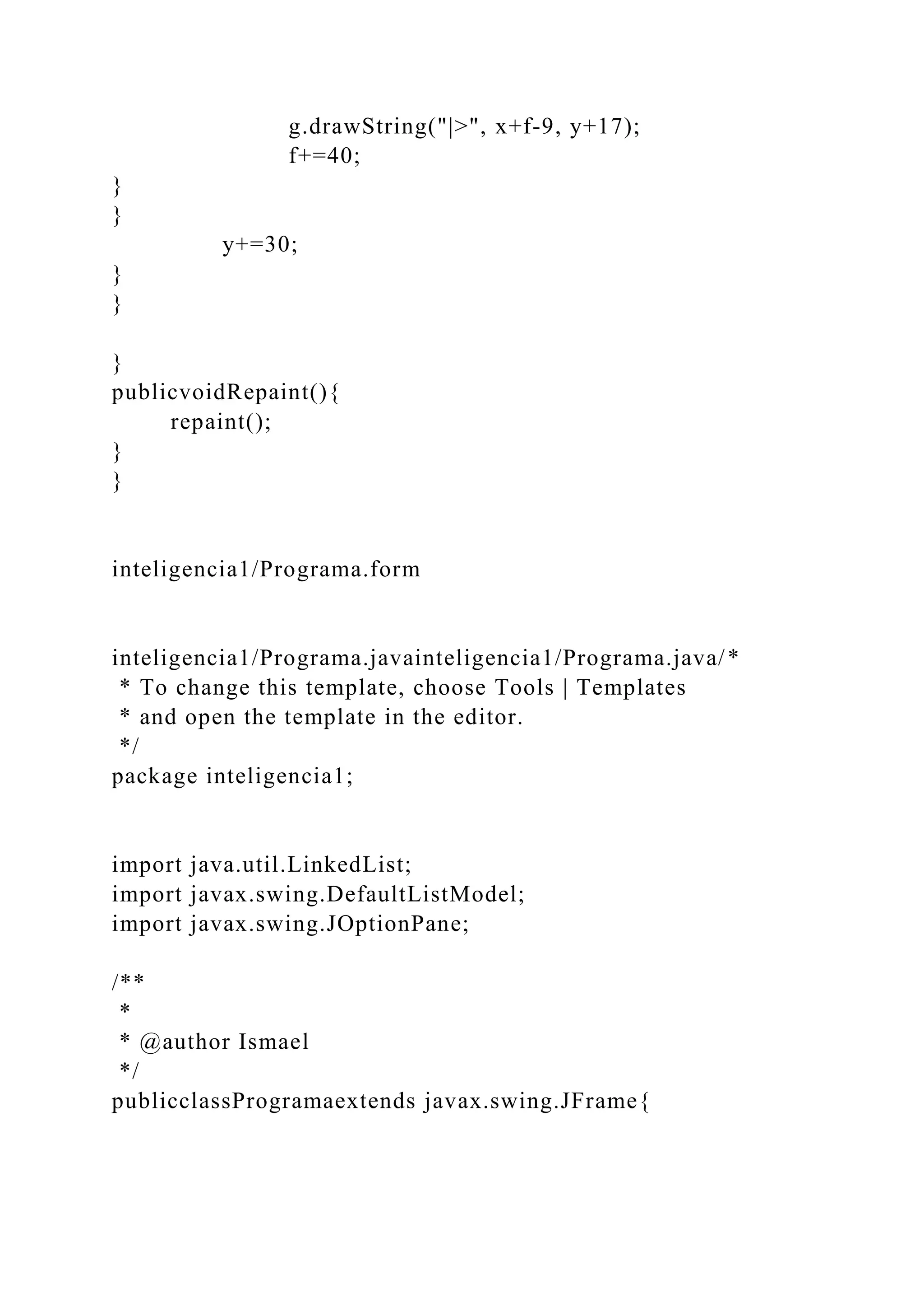 g.drawString("|>", x+f-9, y+17);
f+=40;
}
}
y+=30;
}
}
}
publicvoidRepaint(){
repaint();
}
}
inteligencia1/Programa.form
inteligencia1/Programa.javainteligencia1/Programa.java/*
* To change this template, choose Tools | Templates
* and open the template in the editor.
*/
package inteligencia1;
import java.util.LinkedList;
import javax.swing.DefaultListModel;
import javax.swing.JOptionPane;
/**
*
* @author Ismael
*/
publicclassProgramaextends javax.swing.JFrame{
 