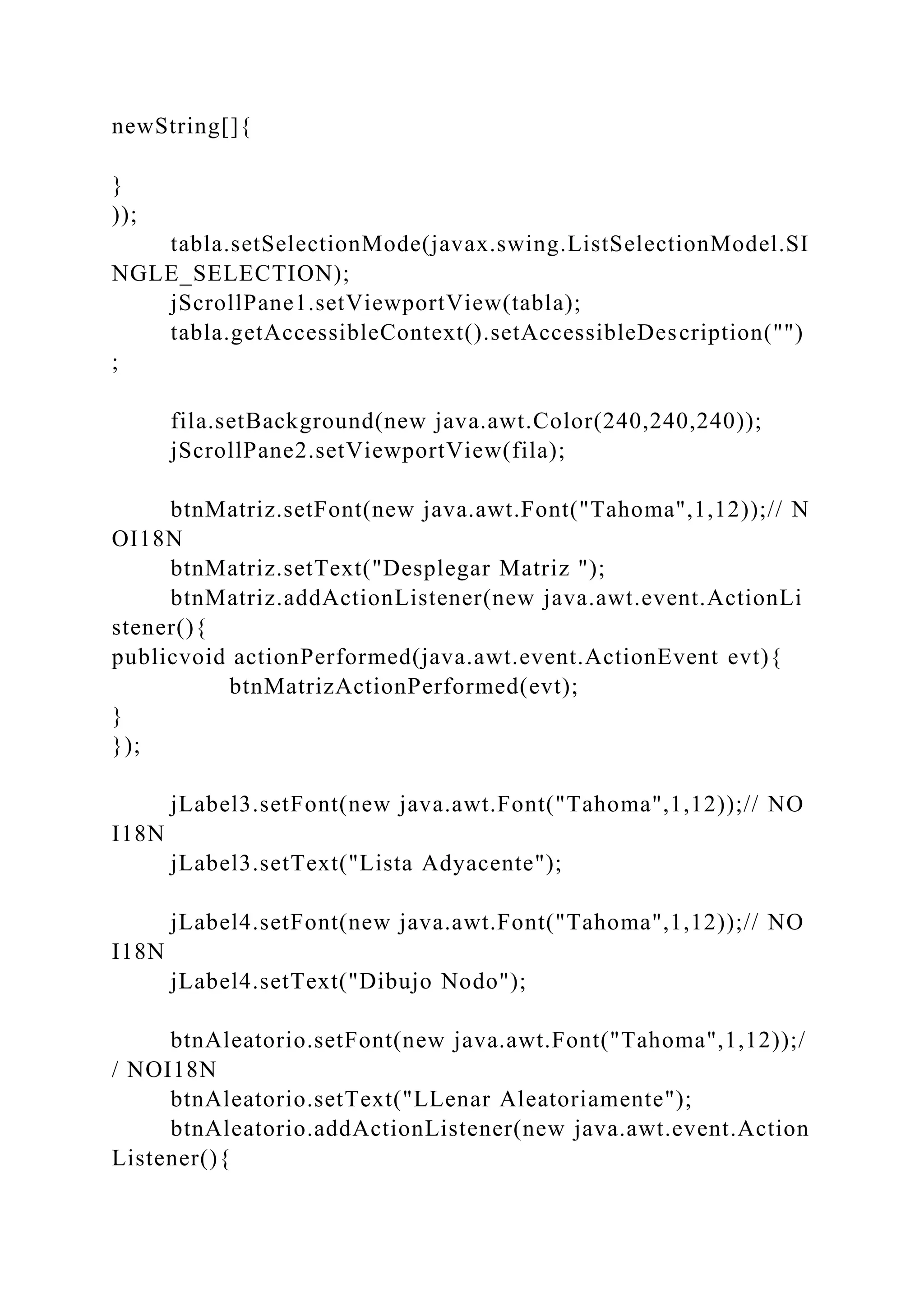 newString[]{
}
));
tabla.setSelectionMode(javax.swing.ListSelectionModel.SI
NGLE_SELECTION);
jScrollPane1.setViewportView(tabla);
tabla.getAccessibleContext().setAccessibleDescription("")
;
fila.setBackground(new java.awt.Color(240,240,240));
jScrollPane2.setViewportView(fila);
btnMatriz.setFont(new java.awt.Font("Tahoma",1,12));// N
OI18N
btnMatriz.setText("Desplegar Matriz ");
btnMatriz.addActionListener(new java.awt.event.ActionLi
stener(){
publicvoid actionPerformed(java.awt.event.ActionEvent evt){
btnMatrizActionPerformed(evt);
}
});
jLabel3.setFont(new java.awt.Font("Tahoma",1,12));// NO
I18N
jLabel3.setText("Lista Adyacente");
jLabel4.setFont(new java.awt.Font("Tahoma",1,12));// NO
I18N
jLabel4.setText("Dibujo Nodo");
btnAleatorio.setFont(new java.awt.Font("Tahoma",1,12));/
/ NOI18N
btnAleatorio.setText("LLenar Aleatoriamente");
btnAleatorio.addActionListener(new java.awt.event.Action
Listener(){
 
