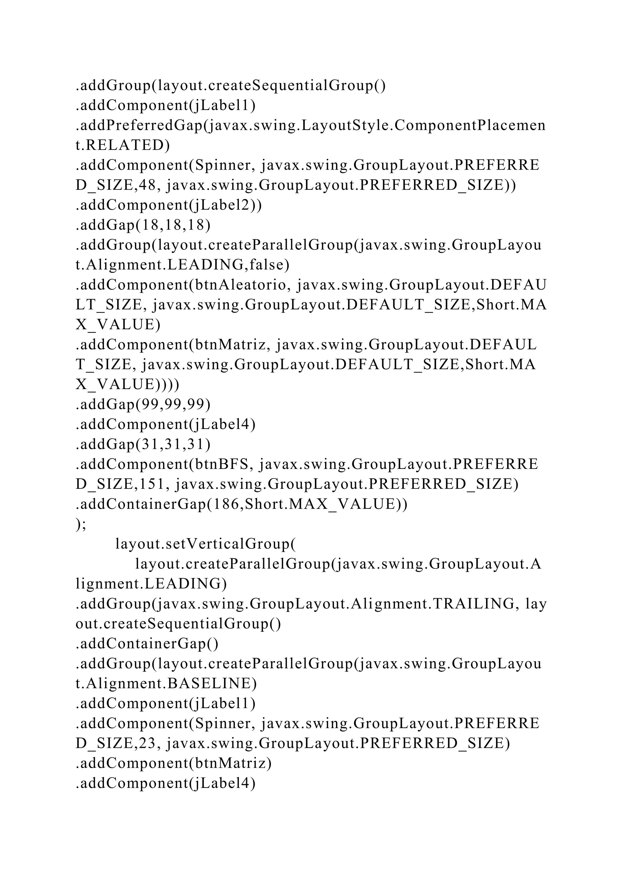 .addGroup(layout.createSequentialGroup()
.addComponent(jLabel1)
.addPreferredGap(javax.swing.LayoutStyle.ComponentPlacemen
t.RELATED)
.addComponent(Spinner, javax.swing.GroupLayout.PREFERRE
D_SIZE,48, javax.swing.GroupLayout.PREFERRED_SIZE))
.addComponent(jLabel2))
.addGap(18,18,18)
.addGroup(layout.createParallelGroup(javax.swing.GroupLayou
t.Alignment.LEADING,false)
.addComponent(btnAleatorio, javax.swing.GroupLayout.DEFAU
LT_SIZE, javax.swing.GroupLayout.DEFAULT_SIZE,Short.MA
X_VALUE)
.addComponent(btnMatriz, javax.swing.GroupLayout.DEFAUL
T_SIZE, javax.swing.GroupLayout.DEFAULT_SIZE,Short.MA
X_VALUE))))
.addGap(99,99,99)
.addComponent(jLabel4)
.addGap(31,31,31)
.addComponent(btnBFS, javax.swing.GroupLayout.PREFERRE
D_SIZE,151, javax.swing.GroupLayout.PREFERRED_SIZE)
.addContainerGap(186,Short.MAX_VALUE))
);
layout.setVerticalGroup(
layout.createParallelGroup(javax.swing.GroupLayout.A
lignment.LEADING)
.addGroup(javax.swing.GroupLayout.Alignment.TRAILING, lay
out.createSequentialGroup()
.addContainerGap()
.addGroup(layout.createParallelGroup(javax.swing.GroupLayou
t.Alignment.BASELINE)
.addComponent(jLabel1)
.addComponent(Spinner, javax.swing.GroupLayout.PREFERRE
D_SIZE,23, javax.swing.GroupLayout.PREFERRED_SIZE)
.addComponent(btnMatriz)
.addComponent(jLabel4)
 