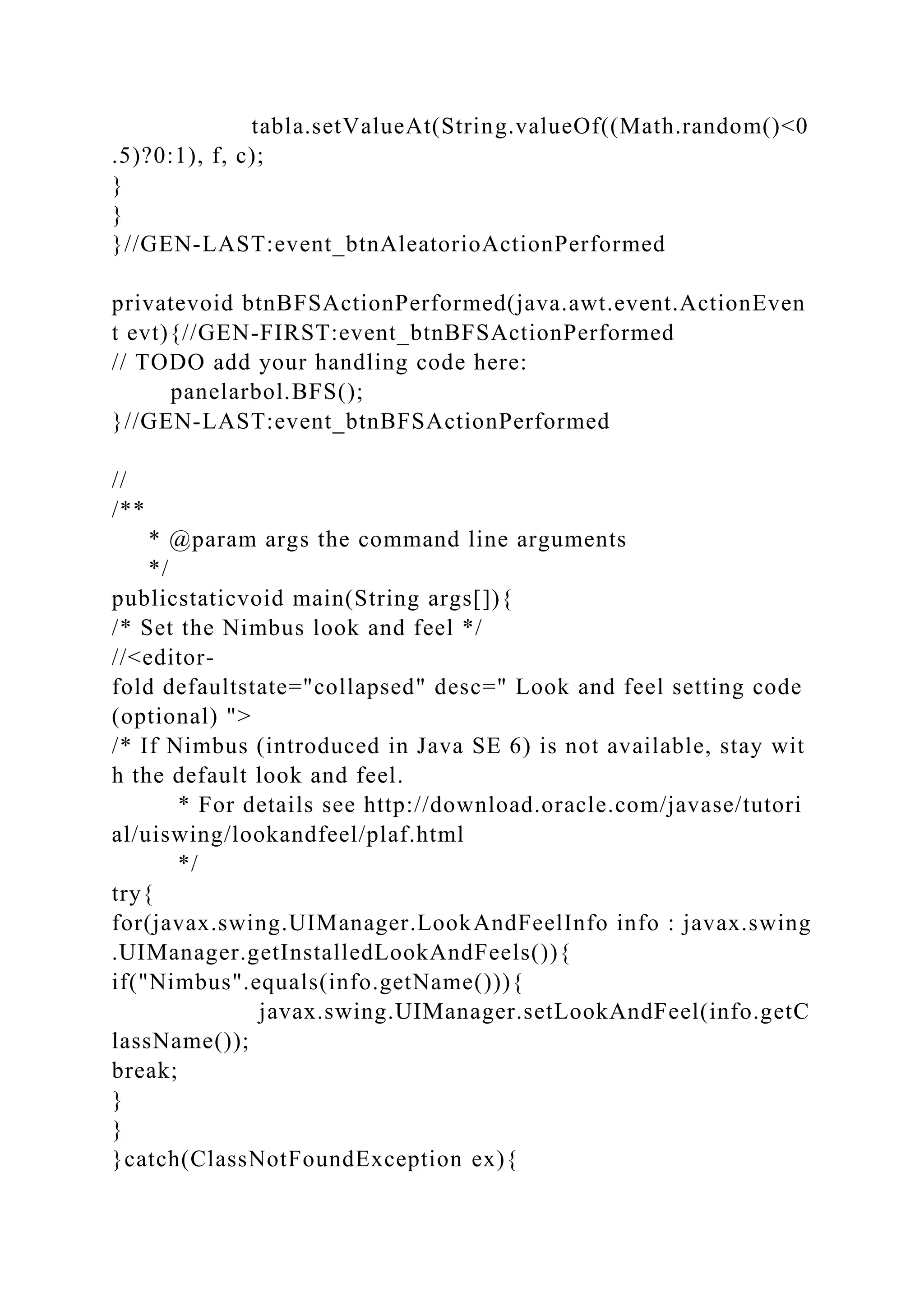 tabla.setValueAt(String.valueOf((Math.random()<0
.5)?0:1), f, c);
}
}
}//GEN-LAST:event_btnAleatorioActionPerformed
privatevoid btnBFSActionPerformed(java.awt.event.ActionEven
t evt){//GEN-FIRST:event_btnBFSActionPerformed
// TODO add your handling code here:
panelarbol.BFS();
}//GEN-LAST:event_btnBFSActionPerformed
//
/**
* @param args the command line arguments
*/
publicstaticvoid main(String args[]){
/* Set the Nimbus look and feel */
//<editor-
fold defaultstate="collapsed" desc=" Look and feel setting code
(optional) ">
/* If Nimbus (introduced in Java SE 6) is not available, stay wit
h the default look and feel.
* For details see http://download.oracle.com/javase/tutori
al/uiswing/lookandfeel/plaf.html
*/
try{
for(javax.swing.UIManager.LookAndFeelInfo info : javax.swing
.UIManager.getInstalledLookAndFeels()){
if("Nimbus".equals(info.getName())){
javax.swing.UIManager.setLookAndFeel(info.getC
lassName());
break;
}
}
}catch(ClassNotFoundException ex){
 
