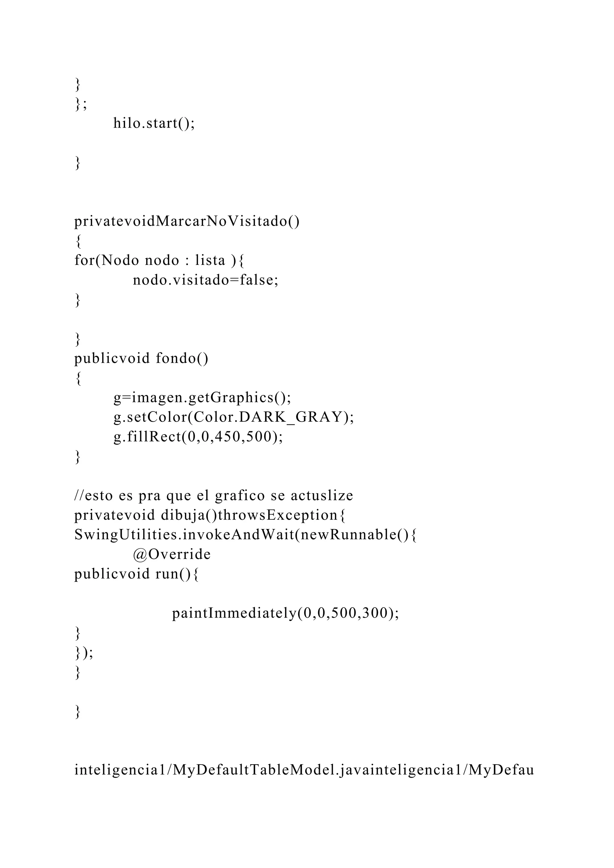 }
};
hilo.start();
}
privatevoidMarcarNoVisitado()
{
for(Nodo nodo : lista ){
nodo.visitado=false;
}
}
publicvoid fondo()
{
g=imagen.getGraphics();
g.setColor(Color.DARK_GRAY);
g.fillRect(0,0,450,500);
}
//esto es pra que el grafico se actuslize
privatevoid dibuja()throwsException{
SwingUtilities.invokeAndWait(newRunnable(){
@Override
publicvoid run(){
paintImmediately(0,0,500,300);
}
});
}
}
inteligencia1/MyDefaultTableModel.javainteligencia1/MyDefau
 