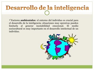 Factores ambientales: el entorno del individuo es crucial para
el desarrollo de la inteligencia; situaciones muy opresivas pueden
limitarla al generar inestabilidad emocional. El medio
sociocultural es muy importante en el desarrollo intelectual de un
individuo.
 