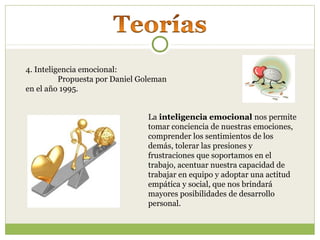 4. Inteligencia emocional:
Propuesta por Daniel Goleman
en el año 1995.
La inteligencia emocional nos permite
tomar conciencia de nuestras emociones,
comprender los sentimientos de los
demás, tolerar las presiones y
frustraciones que soportamos en el
trabajo, acentuar nuestra capacidad de
trabajar en equipo y adoptar una actitud
empática y social, que nos brindará
mayores posibilidades de desarrollo
personal.
 