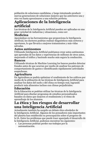 población de soluciones candidatas, y luego intentando producir
nuevas generaciones de soluciones mejores que las anteriores una y
otra vez hasta aproximarse a una solución perfecta.
Aplicaciones de la Inteligencia
artificial
Las técnicas de la Inteligencia Artificial pueden ser aplicadas en una
gran variedad de industrias y situaciones, como ser:
Medicina
Apoyándose en las herramientas que proporciona la Inteligencia
Artificial, los doctores podrían realizar diagnósticos más certeros y
oportunos, lo que llevaría a mejores tratamientos y más vidas
salvadas.
Autos autónomos
Utilizando Inteligencia Artificial podríamos crear autos autónomos
que aprendan de los datos y experiencias de millones de otros autos,
mejorando el tráfico y haciendo mucho más segura la conducción.
Bancos
Utilizando técnicas de Machine Learning los bancos pueden detectar
fraudes antes de que ocurran por medio de analizar los patrones de
comportamiento de gastos e identificando rápidamente actividades
sospechosas.
Agricultura
En Agricultura se podría optimizar el rendimiento de los cultivos por
medio de la utilización de las técnicas de Inteligencia Artificial para
analizar los datos del suelo y del clima en tiempo real, logrando
producir más alimentos incluso con climas perjudiciales.
Educación
En la Educación se podrían utilizar las técnicas de la Inteligencia
Artificial para diseñar programas de estudios personalizados
basados en datos que mejoren el rendimiento y el ritmo de
aprendizaje de los alumnos.
La ética y los riesgos de desarrollar
una Inteligencia Artificial
Actualmente también ha surgido un debate ético alrededor de
la Inteligencia Artificial. Algunos de los pensadores más importantes
del planeta han establecido su preocupación sobre el progreso de
la IA. Entre los problemas que puede traer aparejado el desarrollo de
la Inteligencia Artificial, podemos encontrar los siguientes:
 Las personas podrían perder sus trabajos por la
automatización.
 
