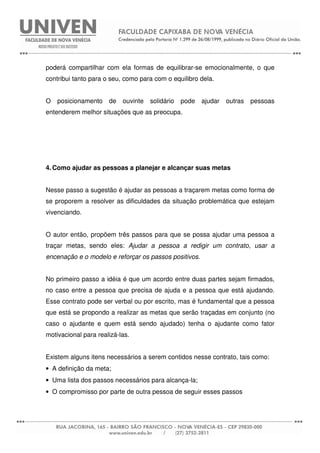 poderá compartilhar com ela formas de equilibrar-se emocionalmente, o que
contribui tanto para o seu, como para com o equilibro dela.
O posicionamento de ouvinte solidário pode ajudar outras pessoas
entenderem melhor situações que as preocupa.
4. Como ajudar as pessoas a planejar e alcançar suas metas
Nesse passo a sugestão é ajudar as pessoas a traçarem metas como forma de
se proporem a resolver as dificuldades da situação problemática que estejam
vivenciando.
O autor então, propõem três passos para que se possa ajudar uma pessoa a
traçar metas, sendo eles: Ajudar a pessoa a redigir um contrato, usar a
encenação e o modelo e reforçar os passos positivos.
No primeiro passo a idéia é que um acordo entre duas partes sejam firmados,
no caso entre a pessoa que precisa de ajuda e a pessoa que está ajudando.
Esse contrato pode ser verbal ou por escrito, mas é fundamental que a pessoa
que está se propondo a realizar as metas que serão traçadas em conjunto (no
caso o ajudante e quem está sendo ajudado) tenha o ajudante como fator
motivacional para realizá-las.
Existem alguns itens necessários a serem contidos nesse contrato, tais como:
• A definição da meta;
• Uma lista dos passos necessários para alcança-la;
• O compromisso por parte de outra pessoa de seguir esses passos
 
