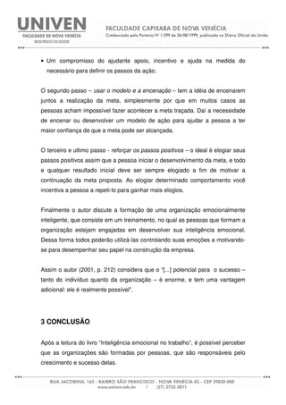 • Um compromisso do ajudante apoio, incentivo e ajuda na medida do
necessário para definir os passos da ação.
O segundo passo – usar o modelo e a encenação – tem a idéia de encenarem
juntos a realização da meta, simplesmente por que em muitos casos as
pessoas acham impossível fazer acontecer a meta traçada. Daí a necessidade
de encenar ou desenvolver um modelo de ação para ajudar a pessoa a ter
maior confiança de que a meta pode ser alcançada.
O terceiro e ultimo passo - reforçar os passos positivos – o ideal é elogiar seus
passos positivos assim que a pessoa iniciar o desenvolvimento da meta, e todo
e qualquer resultado inicial deve ser sempre elogiado a fim de motivar a
continuação da meta proposta. Ao elogiar determinado comportamento você
incentiva a pessoa a repeti-lo para ganhar mais elogios.
Finalmente o autor discute a formação de uma organização emocionalmente
inteligente, que consiste em um treinamento, no qual as pessoas que formam a
organização estejam engajadas em desenvolver sua inteligência emocional.
Dessa forma todos poderão utilizá-las controlando suas emoções e motivando-
se para desempenhar seu papel na construção da empresa.
Assim o autor (2001, p. 212) considera que o “[...] potencial para o sucesso –
tanto do indivíduo quanto da organização – é enorme, e tem uma vantagem
adicional: ele é realmente possível”.
3 CONCLUSÃO
Após a leitura do livro “Inteligência emocional no trabalho”, é possível perceber
que as organizações são formadas por pessoas, que são responsáveis pelo
crescimento e sucesso delas.
 