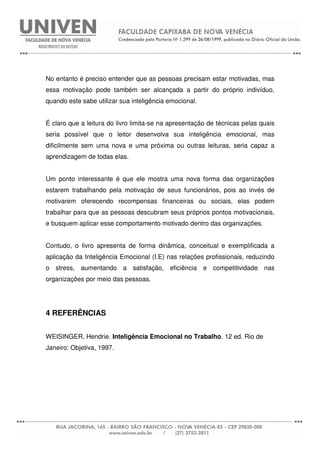No entanto é preciso entender que as pessoas precisam estar motivadas, mas
essa motivação pode também ser alcançada a partir do próprio indivíduo,
quando este sabe utilizar sua inteligência emocional.
É claro que a leitura do livro limita-se na apresentação de técnicas pelas quais
seria possível que o leitor desenvolva sua inteligência emocional, mas
dificilmente sem uma nova e uma próxima ou outras leituras, seria capaz a
aprendizagem de todas elas.
Um ponto interessante é que ele mostra uma nova forma das organizações
estarem trabalhando pela motivação de seus funcionários, pois ao invés de
motivarem oferecendo recompensas financeiras ou sociais, elas podem
trabalhar para que as pessoas descubram seus próprios pontos motivacionais,
e busquem aplicar esse comportamento motivado dentro das organizações.
Contudo, o livro apresenta de forma dinâmica, conceitual e exemplificada a
aplicação da Inteligência Emocional (I.E) nas relações profissionais, reduzindo
o stress, aumentando a satisfação, eficiência e competitividade nas
organizações por meio das pessoas.
4 REFERÊNCIAS
WEISINGER, Hendrie. Inteligência Emocional no Trabalho. 12 ed. Rio de
Janeiro: Objetiva, 1997.
 