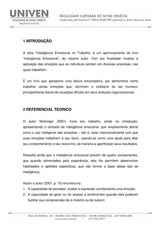 1 INTRODUÇÃO
A obra “Inteligência Emocional no Trabalho, é um aprimoramento do livro
“Inteligência Emocional”, do mesmo autor. Tem por finalidade mostrar a
aplicação das emoções que os indivíduos sentem em diversas empresas, nas
quais trabalham.
É um livro que apresenta uma leitura encantadora, por demonstrar como
trabalhar certas emoções que, dominam o cotidiano do ser humano,
principalmente diante de situações difíceis em seus atributos organizacionais.
2 REFERENCIAL TEORICO
O autor Weisinger (2001) inicia seu trabalho, ainda na introdução,
apresentando o conceito de inteligência emocional, que simplesmente define
como o uso inteligente das emoções – isto é, fazer intencionalmente com que
suas emoções trabalhem a seu favor, usando-as como uma ajuda para ditar
seu comportamento e seu raciocínio, de maneira a aperfeiçoar seus resultados.
Ressalta ainda que a inteligência emocional provém de quatro componentes,
que quando alimentados pela experiência, eles lhe permitem desenvolver
habilidades e aptidões especificas, que vão formar a base desse tipo de
inteligência.
Assim o autor (2001, p. 15) enumera-os:
1. A capacidade de perceber, avaliar e expressar corretamente uma emoção;
2. A capacidade de gerar ou ter acesso a sentimentos quando eles puderem
facilitar sua compreensão de si mesmo ou de outrem;
 