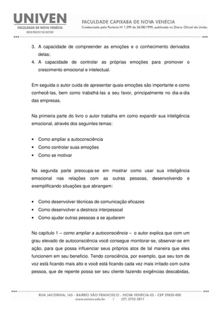 3. A capacidade de compreender as emoções e o conhecimento derivados
delas;
4. A capacidade de controlar as próprias emoções para promover o
crescimento emocional e intelectual.
Em seguida o autor cuida de apresentar quais emoções são importante e como
conhecê-las, bem como trabalhá-las a seu favor, principalmente no dia-a-dia
das empresas.
Na primeira parte do livro o autor trabalha em como expandir sua inteligência
emocional, através dos seguintes temas:
• Como ampliar a autoconsciência
• Como controlar suas emoções
• Como se motivar
Na segunda parte preocupa-se em mostrar como usar sua inteligência
emocional nas relações com as outras pessoas, desenvolvendo e
exemplificando situações que abrangem:
• Como desenvolver técnicas de comunicação eficazes
• Como desenvolver a destreza interpessoal
• Como ajudar outras pessoas a se ajudarem
No capítulo 1 – como ampliar a autoconsciência – o autor explica que com um
grau elevado de autoconsciência você consegue monitorar-se, observar-se em
ação, para que possa influenciar seus próprios atos de tal maneira que eles
funcionem em seu beneficio. Tendo consciência, por exemplo, que seu tom de
voz está ficando mais alto e você está ficando cada vez mais irritado com outra
pessoa, que de repente possa ser seu cliente fazendo exigências descabidas,
 