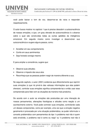 você pode baixar o tom de voz, desarmar-se da raiva e responder
respeitosamente.
O autor busca mostrar no capítulo 1 que é preciso descobrir a autoconsciência
de nossas emoções, e que, um grau elevado de autoconsciência é o alicerce
sobre o qual são construídas todas as outras aptidões da inteligência
emocional. Em seguida mostra como investigar e desenvolver sua
autoconsciência e sugere alguns passos, como:
• Acreditar em seu comportamento
• Confie em seus sentimentos
• Seja honesto consigo mesmo
E para ampliar a consciência, sugere que:
• Observe suas atitudes;
• Observe o impacto dos seus atos
• Reconheça que as pessoas podem reagir de maneira diferente a sua.
No segundo capítulo, o autor (2001) evidencia que diferentemente que reprimir
suas emoções (o que irá privá-lo das valiosas informações que elas podem
oferecer), controlar suas emoções significa compreende-las e então usar essa
compreensão para lidar com as situações da maneira mais produtiva.
De acordo com o autor as emoções são produzidas por uma interação de
nossos pensamentos, alterações fisiológicas e atitudes como reação a um
acontecimento externo. Você pode controlar suas emoções, controlando cada
um desses componentes, como por exemplo, uma vez que a emoção negativa
geralmente é provocada por uma situação problemática, se puder reformular o
conceito problemático com pensamentos do tipo “o problema real não é quem
está envolvido, o problema real é como eu reajo” ou “o problema real não é
 