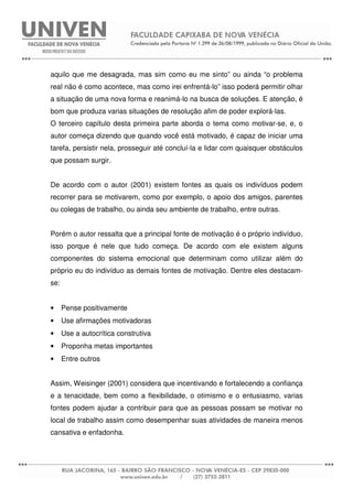 aquilo que me desagrada, mas sim como eu me sinto” ou ainda “o problema
real não é como acontece, mas como irei enfrentá-lo” isso poderá permitir olhar
a situação de uma nova forma e reanimá-lo na busca de soluções. E atenção, é
bom que produza varias situações de resolução afim de poder explorá-las.
O terceiro capítulo desta primeira parte aborda o tema como motivar-se, e, o
autor começa dizendo que quando você está motivado, é capaz de iniciar uma
tarefa, persistir nela, prosseguir até concluí-la e lidar com quaisquer obstáculos
que possam surgir.
De acordo com o autor (2001) existem fontes as quais os indivíduos podem
recorrer para se motivarem, como por exemplo, o apoio dos amigos, parentes
ou colegas de trabalho, ou ainda seu ambiente de trabalho, entre outras.
Porém o autor ressalta que a principal fonte de motivação é o próprio indivíduo,
isso porque é nele que tudo começa. De acordo com ele existem alguns
componentes do sistema emocional que determinam como utilizar além do
próprio eu do indivíduo as demais fontes de motivação. Dentre eles destacam-
se:
• Pense positivamente
• Use afirmações motivadoras
• Use a autocrítica construtiva
• Proponha metas importantes
• Entre outros
Assim, Weisinger (2001) considera que incentivando e fortalecendo a confiança
e a tenacidade, bem como a flexibilidade, o otimismo e o entusiasmo, varias
fontes podem ajudar a contribuir para que as pessoas possam se motivar no
local de trabalho assim como desempenhar suas atividades de maneira menos
cansativa e enfadonha.
 