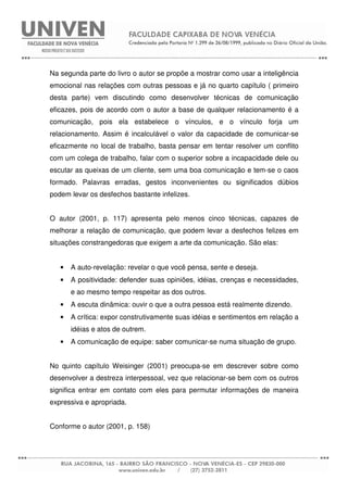 Na segunda parte do livro o autor se propõe a mostrar como usar a inteligência
emocional nas relações com outras pessoas e já no quarto capítulo ( primeiro
desta parte) vem discutindo como desenvolver técnicas de comunicação
eficazes, pois de acordo com o autor a base de qualquer relacionamento é a
comunicação, pois ela estabelece o vínculos, e o vínculo forja um
relacionamento. Assim é incalculável o valor da capacidade de comunicar-se
eficazmente no local de trabalho, basta pensar em tentar resolver um conflito
com um colega de trabalho, falar com o superior sobre a incapacidade dele ou
escutar as queixas de um cliente, sem uma boa comunicação e tem-se o caos
formado. Palavras erradas, gestos inconvenientes ou significados dúbios
podem levar os desfechos bastante infelizes.
O autor (2001, p. 117) apresenta pelo menos cinco técnicas, capazes de
melhorar a relação de comunicação, que podem levar a desfechos felizes em
situações constrangedoras que exigem a arte da comunicação. São elas:
• A auto-revelação: revelar o que você pensa, sente e deseja.
• A positividade: defender suas opiniões, idéias, crenças e necessidades,
e ao mesmo tempo respeitar as dos outros.
• A escuta dinâmica: ouvir o que a outra pessoa está realmente dizendo.
• A crítica: expor construtivamente suas idéias e sentimentos em relação a
idéias e atos de outrem.
• A comunicação de equipe: saber comunicar-se numa situação de grupo.
No quinto capítulo Weisinger (2001) preocupa-se em descrever sobre como
desenvolver a destreza interpessoal, vez que relacionar-se bem com os outros
significa entrar em contato com eles para permutar informações de maneira
expressiva e apropriada.
Conforme o autor (2001, p. 158)
 