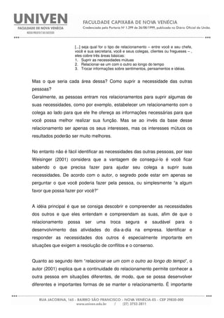 [...] seja qual for o tipo de relacionamento – entre você e seu chefe,
você e sua secretaria, você e seus colegas, clientes ou fregueses – ,
eles cobre três áreas básicas:
1. Suprir as necessidades mútuas
2. Relacionar-se um com o outro ao longo do tempo
3. Trocar informações sobre sentimentos, pensamentos e idéias.
Mas o que seria cada área dessa? Como suprir a necessidade das outras
pessoas?
Geralmente, as pessoas entram nos relacionamentos para suprir algumas de
suas necessidades, como por exemplo, estabelecer um relacionamento com o
colega ao lado para que ele lhe ofereça as informações necessárias para que
você possa melhor realizar sua função. Mas se ao invés da base desse
relacionamento ser apenas os seus interesses, mas os interesses mútuos os
resultados poderão ser muito melhores.
No entanto não é fácil identificar as necessidades das outras pessoas, por isso
Weisinger (2001) considera que a vantagem de consegui-lo é você ficar
sabendo o que precisa fazer para ajudar seu colega a suprir suas
necessidades. De acordo com o autor, o segredo pode estar em apenas se
perguntar o que você poderia fazer pela pessoa, ou simplesmente “a algum
favor que possa fazer por você?”
A idéia principal é que se consiga descobrir e compreender as necessidades
dos outros e que eles entendam e compreendam as suas, afim de que o
relacionamento possa ser uma troca segura e saudável para o
desenvolvimento das atividades do dia-a-dia na empresa. Identificar e
responder as necessidades dos outros é especialmente importante em
situações que exigem a resolução de conflitos e o consenso.
Quanto ao segundo item “relacionar-se um com o outro ao longo do tempo”, o
autor (2001) explica que a continuidade do relacionamento permite conhecer a
outra pessoa em situações diferentes, de modo, que se possa desenvolver
diferentes e importantes formas de se manter o relacionamento. É importante
 
