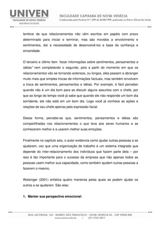 lembrar de que relacionamentos não vêm escritos em papéis com prazo
determinado para iniciar e terminar, mas são movidos a envolvimento e
sentimentos, daí a necessidade de desenvolvê-los a base da confiança e
sinceridade.
O terceiro e último item “tocar informações sobre sentimentos, pensamentos e
idéias” vem completando o segundo, pois a partir do momento em que os
relacionamentos vão se tornando extensos, ou longos, eles passam a abranger
muito mais que simples trocas de informações factuais, mas também envolvem
a troca de sentimentos, pensamentos e idéias. Por exemplo, é fácil perceber
quando não é um dia bom para se discutir alguns assuntos com o chefe, por
que ao longo do tempo você já sabe que quando ele não responde um bom dia
sorridente, ele não está em um bom dia. Logo você já conhece as ações e
reações de seu chefe apenas pela expressão facial.
Dessa forma, percebe-se que, sentimentos, pensamentos e idéias são
compartilhadas nos relacionamentos o que leva aos seres humanos a se
conhecerem melhor e a usarem melhor suas emoções.
Finalmente no capítulo seis, o autor evidencia como ajudar outras pessoas a se
ajudarem, vez que uma organização de trabalho é um sistema integrado que
depende do inter-relacionamento dos indivíduos que fazem parte dela – por
isso é tão importante para o sucesso da empresa que não apenas todos as
pessoas usem melhor sua capacidade, como também ajudem outras pessoas a
fazerem o mesmo.
Weisinger (2001) enfatiza quatro maneiras pelas quais se podem ajudar os
outros a se ajudarem. São elas:
1. Manter sua perspectiva emocional:
 