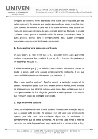 Emoções do tipo raiva, medo, depressão entre outras são contagiosas, por isso
evitar estar perto de pessoas que estejam passando por essas emoções é um
bom começo. No entanto a idéia não é se afastar do outro, mas esperar um
momento certo para direcioná-la para energias positivas. Contudo é preciso
conhecer o outro, passar a estudá-lo a afim de antever o estado emocional da
outra pessoa, atentar para o comportamento dela, buscar afirmações
instrutivas e usar algumas técnicas de relaxamento.
2. Como acalmar uma pessoa descontrolada
O autor (2001, p. 190) revela que o “[...] principal motivo para querermos
acalmar uma pessoa descontrolada é que se não o fizermos não poderemos
ter esperança de ajudá-la”.
E ainda evidencia que “[...] um indivíduo descontrolado sem dúvida precisa de
ajuda, e sendo você uma pessoa emocionalmente inteligente, é de sua
responsabilidade prestar auxilio àqueles que precisam[...]”.
Mas o que significa acalmar? Significa reduzir a excitação emocional da
pessoa. Para que se possa fazer isso, existem diversas formas, como técnicas
de apaziguamento que abrange tudo que você puder dizer ou fazer para que a
outra pessoa deixe de ficar ofegante, gesticular e exibir qualquer outra atitude
que reflita um estado de excitação exarcebado.
3. Seja um ouvinte solidário
Outro ponto importante é ser ouvinte solidário manifestando aceitação daquilo
que a pessoa está dizendo. As pessoas vêm até você não simplesmente
apenas para falar, mas para manifestar algum tipo de sentimento ou
comportamento que as estão sufocando. Ao ouvi-las você tende a fazê-las
perceber que está disponível com seus sentimentos e pensamentos, e logo
 