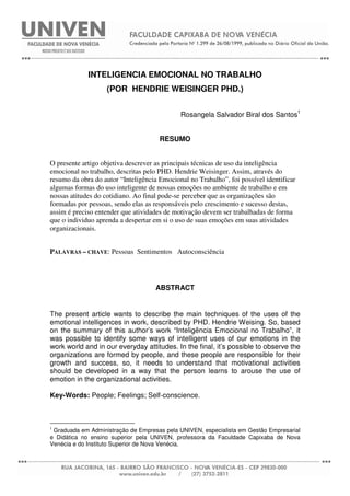 INTELIGENCIA EMOCIONAL NO TRABALHO
(POR HENDRIE WEISINGER PHD.)
Rosangela Salvador Biral dos Santos1
RESUMO
O presente artigo objetiva descrever as principais técnicas de uso da inteligência
emocional no trabalho, descritas pelo PHD. Hendrie Weisinger. Assim, através do
resumo da obra do autor “Inteligência Emocional no Trabalho”, foi possível identificar
algumas formas do uso inteligente de nossas emoções no ambiente de trabalho e em
nossas atitudes do cotidiano. Ao final pode-se perceber que as organizações são
formadas por pessoas, sendo elas as responsáveis pelo crescimento e sucesso destas,
assim é preciso entender que atividades de motivação devem ser trabalhadas de forma
que o individuo aprenda a despertar em si o uso de suas emoções em suas atividades
organizacionais.
PALAVRAS – CHAVE: Pessoas Sentimentos Autoconsciência
ABSTRACT
The present article wants to describe the main techniques of the uses of the
emotional intelligences in work, described by PHD. Hendrie Weising. So, based
on the summary of this author’s work “Inteligência Emocional no Trabalho”, it
was possible to identify some ways of intelligent uses of our emotions in the
work world and in our everyday attitudes. In the final, it’s possible to observe the
organizations are formed by people, and these people are responsible for their
growth and success, so, it needs to understand that motivational activities
should be developed in a way that the person learns to arouse the use of
emotion in the organizational activities.
Key-Words: People; Feelings; Self-conscience.
1
Graduada em Administração de Empresas pela UNIVEN, especialista em Gestão Empresarial
e Didática no ensino superior pela UNIVEN, professora da Faculdade Capixaba de Nova
Venécia e do Instituto Superior de Nova Venécia.
 