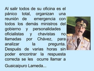 Al salir todos de su oficina es el pánico total, organizan una reunión de  emergencia con todos los demás ministros del gobierno y personalidades  oficialistas y chavistas no llamadas por Chávez, para analizar la pregunta. Después de varias horas sin poder encontrar la respuesta correcta se les  ocurre llamar a Guaicaipuro Lameda...   