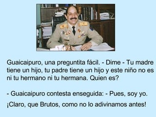 Guaicaipuro, una preguntita fácil. - Dime - Tu madre tiene un hijo, tu padre tiene un hijo y este niño no es ni tu hermano ni tu hermana. Quien es?   - Guaicaipuro contesta enseguida: - Pues, soy yo.  ¡Claro, que Brutos, como no lo adivinamos antes!   