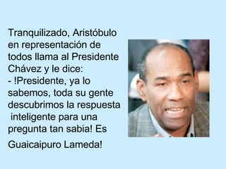 Tranquilizado, Aristóbulo en representación de todos llama al Presidente Chávez y le dice: - !Presidente, ya lo sabemos, toda su gente descubrimos la respuesta  inteligente para una pregunta tan sabia! Es Guaicaipuro Lameda!   