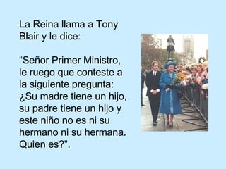 La Reina llama a Tony Blair y le dice: “Señor Primer Ministro, le ruego que conteste a la siguiente pregunta: ¿Su madre tiene un hijo, su padre tiene un hijo y este niño no es ni su  hermano ni su hermana. Quien es?”. 
