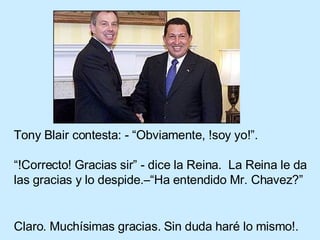 Tony Blair contesta: - “Obviamente, !soy yo!”.   “!Correcto! Gracias sir” - dice la Reina.  La Reina le da las gracias y lo despide.–“Ha entendido Mr. Chavez?”  Claro. Muchísimas gracias. Sin duda haré lo mismo!.   