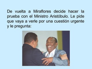 De vuelta a Miraflores decide hacer la prueba con el Ministro Aristóbulo. Le pide que vaya a verle por una cuestión urgente y le pregunta: 
