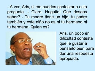 - A ver, Aris, si me puedes contestar a esta pregunta. - Claro, Huguito! Que deseas saber? - Tu madre tiene un hijo, tu padre también y este niño no es ni tu hermano ni tu hermana. Quien es? Aris, un poco en dificultad contesta que le gustaría pensarlo bien para dar una respuesta apropiada.  