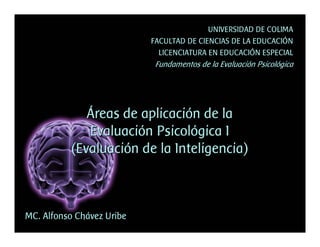 UNIVERSIDAD DE COLIMA
                           FACULTAD DE CIENCIAS DE LA EDUCACIÓN
                             LICENCIATURA EN EDUCACIÓN ESPECIAL
                            Fundamentos de la Evaluación Psicológica




             Áreas de aplicación de la
             Evaluación Psicológica I
          (Evaluación de la Inteligencia)



MC. Alfonso Chávez Uribe