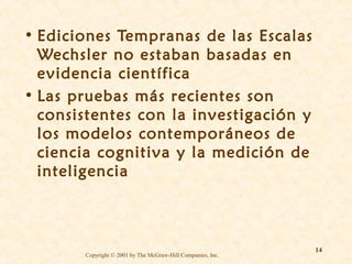 • Ediciones Tempranas de las Escalas
Wechsler no estaban basadas en
evidencia científica
• Las pruebas más recientes son
consistentes con la investigación y
los modelos contemporáneos de
ciencia cognitiva y la medición de
inteligencia

Copyright © 2001 by The McGraw-Hill Companies, Inc.

14

 