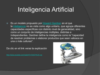 Inteligencia Artificial
   Es un modelo propuesto por Howard Gardner en el que
    la inteligencia no es vista como algo unitario, que agrupa diferentes
    capacidades específicas con distinto nivel de generalidad, sino
    como un conjunto de inteligencias múltiples, distintas e
    independientes. Gardner define la inteligencia como la "capacidad
    de resolver problemas o elaborar productos que sean valiosos en
    una o más culturas".

Da clic en el link veras la explicación

http://www.youtube.com/watch?v=hUk7VhJC-xw
 